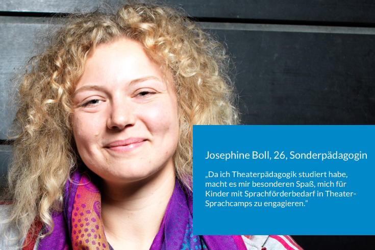 Josephine Boll, 26, Sonderpädagogin, sagt: Da ich Theaterpädagogik studiert habe, macht es mir besonderen Spaß, mich für Kinder mit Sprachförderbedarf in Theater-Sprachcamps zu engagieren.